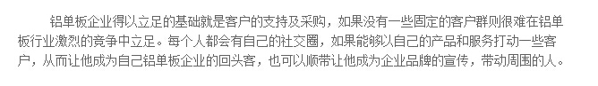 铝单板企业得以立足的基础就是客户的支持及采购，如果没有一些固定的客户群则很难在铝单板行业激烈的竞争中立足。每个人都会有自己的社交圈，如果能够以自己的产品和服务打动一些客户，从而让他成为自己铝单板企业的回头客，也可以顺带让他成为企业品牌的宣传，带动周围的人。