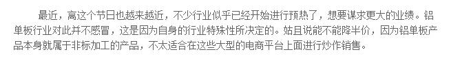 最近，离这个节日也越来越近，不少行业似乎已经开始进行预热了，想要谋求更大的业绩。铝单板行业对此并不感冒，这是因为自身的行业特殊性所决定的。姑且说能不能降半价，因为铝单板产品本身就属于非标加工的产品，不太适合在这些大型的电商平台上面进行炒作销售。