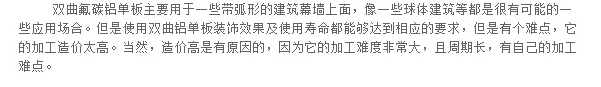 双曲氟碳铝单板主要用于一些带弧形的建筑幕墙上面，像一些球体建筑等都是很有可能的一些应用场合。但是使用双曲铝单板装饰效果及使用寿命都能够达到相应的要求，但是有个难点，它的加工造价太高。当然，造价高是有原因的，因为它的加工难度非常大，且周期长，有自己的加工难点。