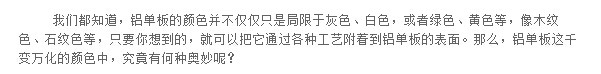 我们都知道，铝单板的颜色并不仅仅只是局限于灰色、白色，或者绿色、黄色等，像木纹色、石纹色等，只要你想到的，就可以把它通过各种工艺附着到铝单板的表面。那么，铝单板这千变万化的颜色中，究竟有何种奥妙呢？