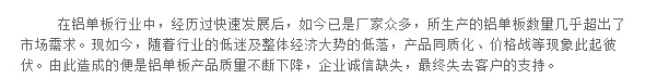 在铝单板行业中，经历过快速发展后，如今已是厂家众多，所生产的铝单板数量几乎超出了市场需求。现如今，随着行业的低迷及整体经济大势的低落，产品同质化、价格战等现象此起彼伏。由此造成的便是铝单板产品质量不断下降，企业诚信缺失，最终失去客户的支持。