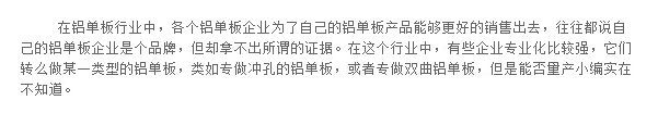 在铝单板行业中，各个铝单板企业为了自己的铝单板产品能够更好的销售出去，往往都说自己的铝单板企业是个品牌，但却拿不出所谓的证据。在这个行业中，有些企业专业化比较强，它们转么做某一类型的铝单板，类如专做冲孔的铝单板，或者专做双曲铝单板，但是能否量产小编实在不知道。